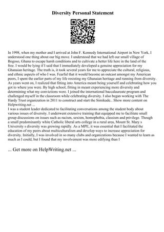 Diversity Personal Statement
In 1998, when my mother and I arrived at John F. Kennedy International Airport in New York, I
understood one thing about our big move. I understood that we had left our small village of
Bogoso, Ghana to escape harsh conditions and to cultivate a better life here in the land of the
free. I would be lying if I said that I immediately developed a genuine appreciation for my
Ghanaian heritage. The truth is, it took several years for me to appreciate the cultural, religious,
and ethnic aspects of who I was. Fearful that it would become an outcast amongst my American
peers, I spent the earlier parts of my life resisting my Ghanaian heritage and running from diversity.
As years went on, I realized that fitting into America meant being yourself and celebrating how you
got to where you were. By high school, fitting in meant experiencing more diversity and
determining what my convictions were. I joined the international baccalaureate program and
challenged myself in the classroom while celebrating diversity. I also began working with The
Hardy Trust organization in 2011 to construct and start the Simikade... Show more content on
Helpwriting.net ...
I was a student leader dedicated to facilitating conversations among the student body about
various issues of diversity. I underwent extensive training that equipped me to facilitate small
group discussions on issues such as racism, sexism, homophobia, classism and privilege. Though
a small predominantly white Catholic liberal arts college in a rural area, Mount St. Mary s
University s diversity was growing rapidly. As a MPE, it was essential that I facilitated the
education of my peers about multiculturalism and develop ways to increase appreciation for
diversity. Initially, I was involved in so many clubs and organizations because I wanted to learn as
much as I could, but I found that my involvement was more edifying than I
... Get more on HelpWriting.net ...
 