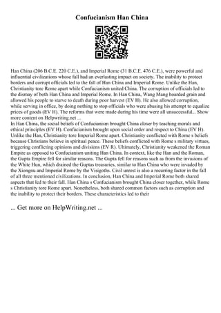 Confucianism Han China
Han China (206 B.C.E. 220 C.E.), and Imperial Rome (31 B.C.E. 476 C.E.), were powerful and
influential civilizations whose fall had an everlasting impact on society. The inability to protect
borders and corrupt officials led to the fall of Han China and Imperial Rome. Unlike the Han,
Christianity tore Rome apart while Confucianism united China. The corruption of officials led to
the dismay of both Han China and Imperial Rome. In Han China, Wang Mang hoarded grain and
allowed his people to starve to death during poor harvest (EV H). He also allowed corruption,
while serving in office, by doing nothing to stop officials who were abusing his attempt to equalize
prices of goods (EV H). The reforms that were made during his time were all unsuccessful... Show
more content on Helpwriting.net ...
In Han China, the social beliefs of Confucianism brought China closer by teaching morals and
ethical principles (EV H). Confucianism brought upon social order and respect to China (EV H).
Unlike the Han, Christianity tore Imperial Rome apart. Christianity conflicted with Rome s beliefs
because Christians believe in spiritual peace. These beliefs conflicted with Rome s military virtues,
triggering conflicting opinions and divisions (EV R). Ultimately, Christianity weakened the Roman
Empire as opposed to Confucianism uniting Han China. In context, like the Han and the Roman,
the Gupta Empire fell for similar reasons. The Gupta fell for reasons such as from the invasions of
the White Hun, which drained the Guptas treasuries, similar to Han China who were invaded by
the Xiongnu and Imperial Rome by the Visigoths. Civil unrest is also a recurring factor in the fall
of all three mentioned civilizations. In conclusion, Han China and Imperial Rome both shared
aspects that led to their fall. Han China s Confucianism brought China closer together, while Rome
s Christianity tore Rome apart. Nonetheless, both shared common factors such as corruption and
the inability to protect their borders. These characteristics led to their
... Get more on HelpWriting.net ...
 