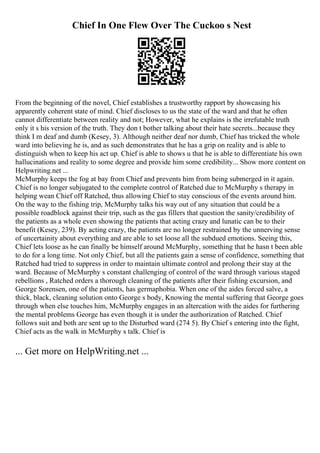 Chief In One Flew Over The Cuckoo s Nest
From the beginning of the novel, Chief establishes a trustworthy rapport by showcasing his
apparently coherent state of mind. Chief discloses to us the state of the ward and that he often
cannot differentiate between reality and not; However, what he explains is the irrefutable truth
only it s his version of the truth. They don t bother talking about their hate secrets...because they
think I m deaf and dumb (Kesey, 3). Although neither deaf nor dumb, Chief has tricked the whole
ward into believing he is, and as such demonstrates that he has a grip on reality and is able to
distinguish when to keep his act up. Chief is able to shows u that he is able to differentiate his own
hallucinations and reality to some degree and provide him some credibility... Show more content on
Helpwriting.net ...
McMurphy keeps the fog at bay from Chief and prevents him from being submerged in it again.
Chief is no longer subjugated to the complete control of Ratched due to McMurphy s therapy in
helping wean Chief off Ratched, thus allowing Chief to stay conscious of the events around him.
On the way to the fishing trip, McMurphy talks his way out of any situation that could be a
possible roadblock against their trip, such as the gas fillers that question the sanity/credibility of
the patients as a whole even showing the patients that acting crazy and lunatic can be to their
benefit (Kesey, 239). By acting crazy, the patients are no longer restrained by the unnerving sense
of uncertainity about everything and are able to set loose all the subdued emotions. Seeing this,
Chief lets loose as he can finally be himself around McMurphy, something that he hasn t been able
to do for a long time. Not only Chief, but all the patients gain a sense of confidence, something that
Ratched had tried to suppress in order to maintain ultimate control and prolong their stay at the
ward. Because of McMurphy s constant challenging of control of the ward through various staged
rebellions , Ratched orders a thorough cleaning of the patients after their fishing excursion, and
George Sorensen, one of the patients, has germaphobia. When one of the aides forced salve, a
thick, black, cleaning solution onto George s body, Knowing the mental suffering that George goes
through when else touches him, McMurphy engages in an altercation with the aides for furthering
the mental problems George has even though it is under the authorization of Ratched. Chief
follows suit and both are sent up to the Disturbed ward (274 5). By Chief s entering into the fight,
Chief acts as the walk in McMurphy s talk. Chief is
... Get more on HelpWriting.net ...
 