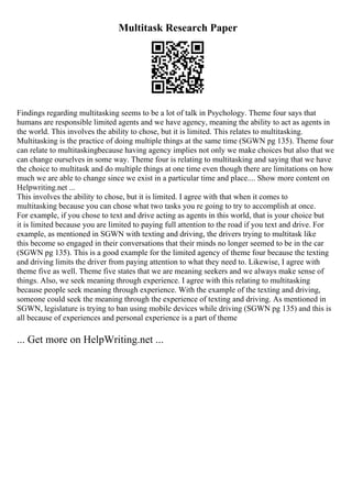 Multitask Research Paper
Findings regarding multitasking seems to be a lot of talk in Psychology. Theme four says that
humans are responsible limited agents and we have agency, meaning the ability to act as agents in
the world. This involves the ability to chose, but it is limited. This relates to multitasking.
Multitasking is the practice of doing multiple things at the same time (SGWN pg 135). Theme four
can relate to multitaskingbecause having agency implies not only we make choices but also that we
can change ourselves in some way. Theme four is relating to multitasking and saying that we have
the choice to multitask and do multiple things at one time even though there are limitations on how
much we are able to change since we exist in a particular time and place.... Show more content on
Helpwriting.net ...
This involves the ability to chose, but it is limited. I agree with that when it comes to
multitasking because you can chose what two tasks you re going to try to accomplish at once.
For example, if you chose to text and drive acting as agents in this world, that is your choice but
it is limited because you are limited to paying full attention to the road if you text and drive. For
example, as mentioned in SGWN with texting and driving, the drivers trying to multitask like
this become so engaged in their conversations that their minds no longer seemed to be in the car
(SGWN pg 135). This is a good example for the limited agency of theme four because the texting
and driving limits the driver from paying attention to what they need to. Likewise, I agree with
theme five as well. Theme five states that we are meaning seekers and we always make sense of
things. Also, we seek meaning through experience. I agree with this relating to multitasking
because people seek meaning through experience. With the example of the texting and driving,
someone could seek the meaning through the experience of texting and driving. As mentioned in
SGWN, legislature is trying to ban using mobile devices while driving (SGWN pg 135) and this is
all because of experiences and personal experience is a part of theme
... Get more on HelpWriting.net ...
 
