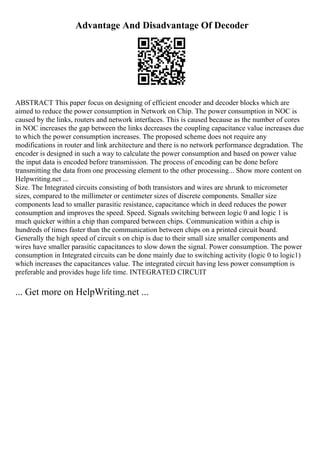 Advantage And Disadvantage Of Decoder
ABSTRACT This paper focus on designing of efficient encoder and decoder blocks which are
aimed to reduce the power consumption in Network on Chip. The power consumption in NOC is
caused by the links, routers and network interfaces. This is caused because as the number of cores
in NOC increases the gap between the links decreases the coupling capacitance value increases due
to which the power consumption increases. The proposed scheme does not require any
modifications in router and link architecture and there is no network performance degradation. The
encoder is designed in such a way to calculate the power consumption and based on power value
the input data is encoded before transmission. The process of encoding can be done before
transmitting the data from one processing element to the other processing... Show more content on
Helpwriting.net ...
Size. The Integrated circuits consisting of both transistors and wires are shrunk to micrometer
sizes, compared to the millimeter or centimeter sizes of discrete components. Smaller size
components lead to smaller parasitic resistance, capacitance which in deed reduces the power
consumption and improves the speed. Speed. Signals switching between logic 0 and logic 1 is
much quicker within a chip than compared between chips. Communication within a chip is
hundreds of times faster than the communication between chips on a printed circuit board.
Generally the high speed of circuit s on chip is due to their small size smaller components and
wires have smaller parasitic capacitances to slow down the signal. Power consumption. The power
consumption in Integrated circuits can be done mainly due to switching activity (logic 0 to logic1)
which increases the capacitances value. The integrated circuit having less power consumption is
preferable and provides huge life time. INTEGRATED CIRCUIT
... Get more on HelpWriting.net ...
 