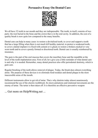 Persuasive Essay On Dental Care
We all have 32 teeth in our mouth and they are indispensable. The tooth, in itself, consists of two
parts: the root buried in the bone and the crown that is in the oral cavity. In addition, the cost of a
quality brush is now quite low compared to the many benefits.
Dental care can help in many cases: to restore a devitalized tooth, to cover and support a tooth
that has a large filling when there is not much left healthy material, to protect a weakened tooth,
to cover a dental implant it is fixed with cement or is glued, to restore a broken cracked or very
worn tooth and to cover a poorly formed or discolored tooth. Dental care is usually reimbursed by
insurance.
The gum is the part of the oral mucosa that covers the maxillary bone and the mandible at the
level of the tooth implantation area. First of all, let s give you a little reminder of what dental care
is and why it is needed. Remember, many dental practices also offer periodontal dentistry, which is
gum care.
Regular brushing of the teeth allows removal of plaque. Today, the brush does almost everything
alone. The purpose of these devices is to eliminate food residues and dental plaque in the most
inaccessible areas of the mouth.
Different instruments allow to get rid of tartar. That s why dentists today almost unanimously
recommend the use of the electric toothbrush. Its micro pulsations and rotational movements are the
enemy of tartar. The tartar is then taken off. It is therefore an effective preventive weapon
... Get more on HelpWriting.net ...
 