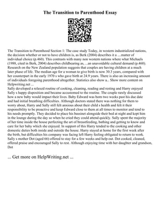 The Transition to Parenthood Essay
The Transition to Parenthood Section 1: The case study Today, in western industrialized nations,
the decision whether or not to have children is, as Berk (2004) describes it a ....matter of
individual choice (p.460). This contrasts with many non western nations where what Michaels
(1988, cited in Berk, 2004) describes childbearing as, ...an unavoidable cultural demand (p.460).
Research on the New Zealand population suggests that couples are having children at a much
later phase of life. The median age for a woman to give birth is now 30.3 years, compared with
her counterpart in the early 1970 s who gave birth at 24.9 years. There is also an increasing amount
of individuals foregoing parenthood altogether. Statistics also show a... Show more content on
Helpwriting.net ...
Sally developed a relaxed routine of cooking, cleaning, reading and resting and Harry enjoyed
Sally s happy disposition and became accustomed to the routine. The couple rarely discussed
how a new baby would impact their lives. Baby Edward was born two weeks past his due date
and had initial breathing difficulties. Although doctors stated there was nothing for them to
worry about, Harry and Sally still felt anxious about their child s health and felt it their
responsibility to be proactive and keep Edward close to them at all times to monitor and tend to
his needs promptly. They decided to place his bassinet alongside their bed at night and kept him
in the lounge during the day so when he cried they could attend quickly. Sally spent the majority
of her time inside the house perfecting the art of breastfeeding, bathing and getting to know and
care for her baby which she enjoyed. In support of this Harry tended to the cooking and other
domestic duties both inside and outside the house. Harry stayed at home for the first week after
the birth, but difficulties his company was facing left Harry feeling obligated to return to work.
Sally s mother Dot (aged 66) offered to stay for a few weeks and help out. Dot cooked, cleaned,
offered praise and encouraged Sally to rest. Although enjoying time with her daughter and grandson,
Dot
... Get more on HelpWriting.net ...
 