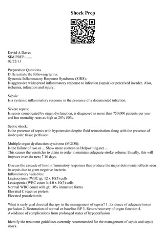 Shock Prep
David A Daves
SIM PREP........
02/22/13
Preparation Questions
Differentiate the following terms:
Systemic Inflammatory Response Syndrome (SIRS):
Is aggressive widespread inflammatory response to infection (sepsis) or perceived invader. Also,
ischemia, infarction and injury.
Sepsis:
Is a systemic inflammatory response in the presence of a documented infection.
Severe sepsis:
Is sepsis complicated by organ dysfunction, is diagnosed in more than 750,000 patients per year
and has mortality rates as high as 28% 50%.
Septic shock:
Is the presence of sepsis with hypotension despite fluid resuscitation along with the presence of
inadequate tissue perfusion.
Multiple organ dysfunction syndrome (MODS):
Is the failure of two or ... Show more content on Helpwriting.net ...
This causes the ventricles to dilate in order to maintain adequate stroke volume. Usually, this will
improve over the next 7 10 days.
Discuss the cascade of host inflammatory responses that produce the major detrimental effects seen
in sepsis due to gram negative bacteria.
Inflammatory variables:
Leukocytosis (WBC gt; 12 x 10(3) cells
Leukopenia (WBC count lt;4.0 x 10(3) cells
Normal WBC count with gt; 10% immature forms
Elevated C reactive protein
Elevated procalcitonin
What is early goal directed therapy in the management of sepsis? 1. Evidence of adequate tissue
perfusion 2. Restoration of normal or baseline BP 3. Return/recovery of organ function 4.
Avoidance of complications from prolonged states of hypoperfusion
Identify the treatment guidelines currently recommended for the management of sepsis and septic
shock.
 