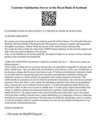 Customer Satisfaction Survey at the Royal Bank of Scotland
CUSTOMER SATISFACTION SURVEY AT THE ROYAL BANK OF SCOTLAND|
ACKNOWLEDGEMENT
We express our sincere gratitude to our industry guide Ms.Shalini Menon, Vice President Business
Banking, The Royal Bank of Scotland for her able guidance, continuous support and cooperation
throughout our project, without which the present work would not have been possible.
We would also like to thank the entire team of RBS business banking, for the constant support and
help in the successful completion of my project.
Also, we are thankful to our faculty guide Mr. Swarnpreet Singh of our institute, for his continued
guidance and invaluable encouragement.
TABLE OF CONTENTS Introduction * Objective Literature Review *... Show more content on
Helpwriting.net ...
These claims on banks can act as money because they are negotiable or repayable on demand, and
hence valued at par. They are effectively transferable by mere delivery, in the case of banknotes, or
by drawing a cheque that the payee may bank or cash. 2. Netting and settlement of payments banks
act as both collection and paying agents for customers, participating in interbank clearing and
settlement systems to collect, present, be presented with, and pay payment instruments. This
enables banks to economies on reserves held for settlement of payments, since inward and outward
payments offset each other. It also enables the offsetting of payment flows between geographical
areas, reducing the cost of settlement between them. 3. Credit intermediation banks borrow and
lend back to back on their own account as middle men. 4. Credit quality improvement banks lend
money to ordinary commercial and personal borrowers (ordinary credit quality), but are high
quality borrowers. The improvement comes from diversification of the bank s assets and capital
which provides a buffer to absorb losses without defaulting on its obligations. However, banknotes
and deposits are generally unsecured; if the bank gets into difficulty and pledges assets as security,
to raise the funding it needs to continue to operate, this puts the note holders and depositors in an
economically subordinated position.
INDIAN BANKING
... Get more on HelpWriting.net ...
 