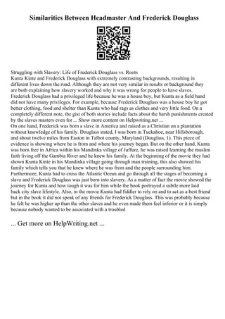 Similarities Between Headmaster And Frederick Douglass
Struggling with Slavery: Life of Frederick Douglass vs. Roots
Kunta Kinte and Frederick Douglass with extremely contrasting backgrounds, resulting in
different lives down the road. Although they are not very similar in results or background they
are both explaining how slavery worked and why it was wrong for people to have slaves.
Frederick Douglass had a privileged life because he was a house boy, but Kunta as a field hand
did not have many privileges. For example, because Frederick Douglass was a house boy he got
better clothing, food and shelter than Kunta who had rags as clothes and very little food. On a
completely different note, the gist of both stories include facts about the harsh punishments created
by the slaves masters even for ... Show more content on Helpwriting.net ...
On one hand, Frederick was born a slave in America and raised as a Christian on a plantation
without knowledge of his family. Douglass stated, I was born in Tuckahoe, near Hillsborough,
and about twelve miles from Easton in Talbot county, Maryland (Douglass, 1). This piece of
evidence is showing where he is from and where his journey began. But on the other hand, Kunta
was born free in Africa within his Mandinka village of Juffure, he was raised learning the muslim
faith living off the Gambia River and he knew his family. At the beginning of the movie they had
shown Kunta Kinte in his Mandinka village going through man training, this also showed his
family which tells you that he knew where he was from and the people surrounding him.
Furthermore, Kunta had to cross the Atlantic Ocean and go through all the stages of becoming a
slave and Frederick Douglass was just born into slavery. As a matter of fact the movie showed the
journey for Kunta and how tough it was for him while the book portrayed a subtle more laid
back city slave lifestyle. Also, in the movie Kunta had fiddler to rely on and to act as a best friend
but in the book it did not speak of any friends for Frederick Douglass. This was probably because
he felt he was higher up than the other slaves and he even made them feel inferior or it is simply
because nobody wanted to be associated with a troubled
... Get more on HelpWriting.net ...
 