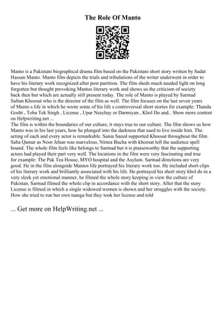 The Role Of Manto
Manto is a Pakistani biographical drama film based on the Pakistani short story written by Sadat
Hassan Manto. Manto film depicts the trials and tribulations of the writer underwent in order to
have his literary work recognized after post partition. The film sheds much needed light on long
forgotten but thought provoking Mantos literary work and shows us the criticism of society
back then but which are actually still present today. The role of Manto is played by Sarmad
Sultan Khoosat who is the director of the film as well. The film focuses on the last seven years
of Manto s life in which he wrote some of his life s controversial short stories for example: Thanda
Gosht , Toba Tek Singh , License , Upar Neechay or Darmiyan , Khol Do and... Show more content
on Helpwriting.net ...
The film is within the boundaries of our culture, it stays true to our culture. The film shows us how
Manto was in his last years, how he plunged into the darkness that used to live inside him. The
acting of each and every actor is remarkable. Sania Saeed supported Khoosat throughout the film.
Saba Qamar as Noor Jehan was marvelous. Nimra Bucha with khoosat left the audience spell
bound. The whole film feels like belongs to Sarmad but it is praiseworthy that the supporting
actors had played their part very well. The locations in the film were very fascinating and true
for example: The Pak Tea House, MYO hospital and the Asylum. Sarmad directions are very
good. He in the film alongside Mantos life portrayed his literary work too. He included short clips
of his literary work and brilliantly associated with his life. He portrayed his short story khol do in a
very sleek yet emotional manner, he filmed the whole story keeping in view the culture of
Pakistan. Sarmad filmed the whole clip in accordance with the short story. After that the story
License is filmed in which a single widowed women is shown and her struggles with the society.
How she tried to run her own taanga but they took her license and told
... Get more on HelpWriting.net ...
 