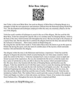 Briar Rose Allegory
Jane Yolen, in her novel Briar Rose, has used an allegory of Briar Rose or Sleeping Beauty as a
metaphor to hide the real experiences and emotions suffered from the Holocaust during World War
Two. The development and techniques employed within the story are extremely effective for the
use of the allegory.
Yolen has used a number of techniques to assist in the use of the allegory. She has used the title
Briar Rose, Yolen has selected this specific title as it is another name for Sleeping Beauty, which is
the basis of the story which Gemma tells throughout the novel. She has also kept to the structure of
a typical fairy tale. She has done this to continue the allegory between the fairy tale and real life by
the inclusion of characters ... Show more content on Helpwriting.net ...
By using the box and the items inside it, Yolen makes Becca have the desire to go on this quest to
Poland. By having the quest, each clue unravels another piece of the mystery which surrounds
Gemma s life and therefore the allegory.
The allegory within the story is the Holocaust and Gemma s experiences. Yolen has used the
allegory to disguise the atrocities which occurred during the war when many countries where
under the control of the Nazi s. Yolen has included Josef s story to include a more in depth and
factual account of the experiences. He was also included into the novel, so that the reader also
has a sense of satisfaction as they are able to discover the mystery which surrounds Gemma s
life. His story shows why Gemma tells the fairy of Sleeping Beauty and therefore uses the
allegory. Yolen has started the novel with Once upon a time to create the meaning and feeling as
if this is a fairy tale. She also ends the tale with And they lived happily ever after . By using the
traditional beginning and ending of a fairy tale, she has kept in the theme of the two story, the
fairy tale and the allegory which has used the story of reality. Within the novel, Yolen has also
included an Authors Note. The Authors Note is used to provide a sense of reality to the reader as
Yolen said Happy ever after is a fairy tale notion, not history. I know of no women who escaped
from Chelmno alive. Throughout the novel, the reader is inspired and filled
... Get more on HelpWriting.net ...
 