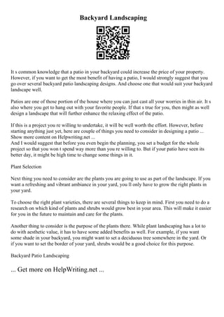 Backyard Landscaping
It s common knowledge that a patio in your backyard could increase the price of your property.
However, if you want to get the most benefit of having a patio, I would strongly suggest that you
go over several backyard patio landscaping designs. And choose one that would suit your backyard
landscape well.
Patios are one of those portion of the house where you can just cast all your worries in thin air. It s
also where you get to hang out with your favorite people. If that s true for you, then might as well
design a landscape that will further enhance the relaxing effect of the patio.
If this is a project you re willing to undertake, it will be well worth the effort. However, before
starting anything just yet, here are couple of things you need to consider in designing a patio ...
Show more content on Helpwriting.net ...
And I would suggest that before you even begin the planning, you set a budget for the whole
project so that you won t spend way more than you re willing to. But if your patio have seen its
better day, it might be high time to change some things in it.
Plant Selection
Next thing you need to consider are the plants you are going to use as part of the landscape. If you
want a refreshing and vibrant ambiance in your yard, you ll only have to grow the right plants in
your yard.
To choose the right plant varieties, there are several things to keep in mind. First you need to do a
research on which kind of plants and shrubs would grow best in your area. This will make it easier
for you in the future to maintain and care for the plants.
Another thing to consider is the purpose of the plants there. While plant landscaping has a lot to
do with aesthetic value, it has to have some added benefits as well. For example, if you want
some shade in your backyard, you might want to set a deciduous tree somewhere in the yard. Or
if you want to set the border of your yard, shrubs would be a good choice for this purpose.
Backyard Patio Landscaping
... Get more on HelpWriting.net ...
 