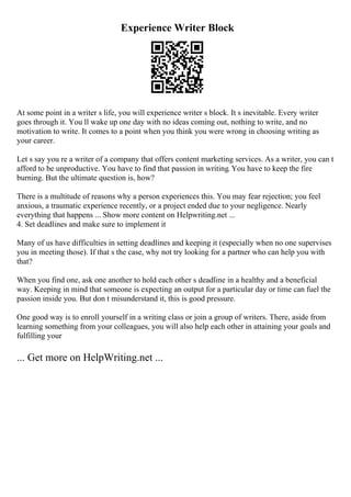Experience Writer Block
At some point in a writer s life, you will experience writer s block. It s inevitable. Every writer
goes through it. You ll wake up one day with no ideas coming out, nothing to write, and no
motivation to write. It comes to a point when you think you were wrong in choosing writing as
your career.
Let s say you re a writer of a company that offers content marketing services. As a writer, you can t
afford to be unproductive. You have to find that passion in writing. You have to keep the fire
burning. But the ultimate question is, how?
There is a multitude of reasons why a person experiences this. You may fear rejection; you feel
anxious, a traumatic experience recently, or a project ended due to your negligence. Nearly
everything that happens ... Show more content on Helpwriting.net ...
4. Set deadlines and make sure to implement it
Many of us have difficulties in setting deadlines and keeping it (especially when no one supervises
you in meeting those). If that s the case, why not try looking for a partner who can help you with
that?
When you find one, ask one another to hold each other s deadline in a healthy and a beneficial
way. Keeping in mind that someone is expecting an output for a particular day or time can fuel the
passion inside you. But don t misunderstand it, this is good pressure.
One good way is to enroll yourself in a writing class or join a group of writers. There, aside from
learning something from your colleagues, you will also help each other in attaining your goals and
fulfilling your
... Get more on HelpWriting.net ...
 