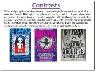 When analysisng Nirvana advertisements, I acknowledged how there is not much of a
consistent theme. This inspired me to be more creative, how I do not have to have all of
my products the same, however, I wanted to create continuity throughout my work. For
example, I wanted the same font used for ‘DAISY’ in order to represent her acting almost
like her signature or logo something which is unique to her and what the audience can
easily identity her with. There also seems to be quite an abstract theme to it.
 