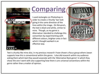 I used rectangles on Photoshop in
order to create a ‘chunky’ bar look
going in the same direction of the
lines within the image. On Nirvana’s,
the text is black and white, similar to
mine. Though, as my genre is
Alternative I decided to challenge this
convention by experimenting with
different colours, brighter ones in fact
which I thought worked in an
effective way.
Text is chunky like mine also, in my previous research I have shown a focus group where Jowan
supports how this is conventional within the genre. I also did research within my audience
asking them which text they would associate with the ‘Alternative Rock genre’ in which they
chose the one I went with also supporting how there is are universal conventions within the
genre rather than a matter of opinion.
 