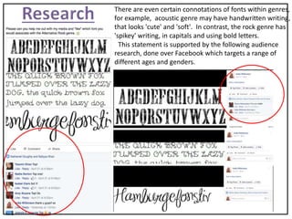 There are even certain connotations of fonts within genres,
for example, acoustic genre may have handwritten writing,
that looks 'cute' and 'soft'. In contrast, the rock genre has
'spikey' writing, in capitals and using bold letters.
This statement is supported by the following audience
research, done over Facebook which targets a range of
different ages and genders.
 