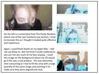 On the left is a screenshot from The Pretty Reckless
where one of the cast maintains eye contact, I tried
to recreate this as I thought it looked quite effective
and mysterious.
Again, I used Photo booth on my Apple Mac. I did
not use Daisy as I did not think it really mattered as
you can not see much of my face anyway. I used
this image on the background where my CD would
go if this was a real product. This was extremely
time consuming as I had to fill the area with a large
quantity of the same image and zooming in to
make sure they were aligned and neat.
 