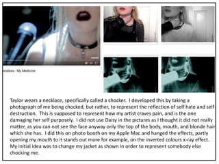 Taylor wears a necklace, specifically called a chocker. I developed this by taking a
photograph of me being chocked, but rather, to represent the reflection of self hate and self-
destruction. This is supposed to represent how my artist craves pain, and is the one
damaging her self purposely. I did not use Daisy in the pictures as I thought it did not really
matter, as you can not see the face anyway only the top of the body, mouth, and blonde hair
which she has. I did this on photo booth on my Apple Mac and hanged the effects, partly
opening my mouth to it stands out more for example, on the inverted colours x-ray effect.
My initial idea was to change my jacket as shown in order to represent somebody else
chocking me.
 