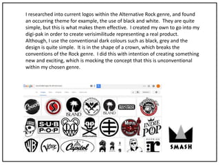 I researched into current logos within the Alternative Rock genre, and found
an occurring theme for example, the use of black and white. They are quite
simple, but this is what makes them effective. I created my own to go into my
digi-pak in order to create verisimilitude representing a real product.
Although, I use the conventional dark colours such as black, grey and the
design is quite simple. It is in the shape of a crown, which breaks the
conventions of the Rock genre. I did this with intention of creating something
new and exciting, which is mocking the concept that this is unconventional
within my chosen genre.
 