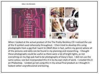 When I looked at the actual product of the The Pretty Reckless CD I noticed the use
of the X symbol used cohesively throughout. I then tried to develop this using
photographs from a gig that I went to (Wolf Alice in fact, within my genre) where all
of the pictures and edits can be found in my planning and researching. I thought
these photographs could be useful as there were a lot of bright lights, as not
everything on my Digi-pak had to be photographs of Daisy’s face. I did not use the
same colour, size but incorporated this X in to my own style of work. I created this X
on Photoshop. I ended up not using this in my actual final product as I thought it
looked rather unprofessional and boring.
 