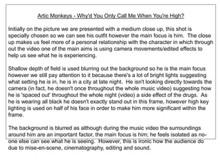 Artic Monkeys - Why'd You Only Call Me When You're High?
Initially on the picture we are presented with a medium close up, this shot is
specially chosen so we can see his outfit however the main focus is him. The close
up makes us feel more of a personal relationship with the character in which through
out the video one of the main aims is using camera movements/edited effects to
help us see what he is experiencing.
Shallow depth of field is used blurring out the background so he is the main focus
however we still pay attention to it because there's a lot of bright lights suggesting
what setting he is in, he is in a city at late night. He isn't looking directly towards the
camera (in fact, he doesn't once throughout the whole music video) suggesting how
he is 'spaced out' throughout the whole night (video) a side effect of the drugs. As
he is wearing all black he doesn't exactly stand out in this frame, however high key
lighting is used on half of his face in order to make him more significant within the
frame.
The background is blurred as although during the music video the surroundings
around him are an important factor, the main focus is him; he feels isolated as no-
one else can see what he is seeing. However, this is ironic how the audience do
due to mise-en-scene, cinematography, editing and sound.
 