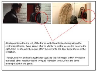 Alex is positioned to the left of the frame, with his reflection being within the
central-right frame. Every aspect of Artic Monkey’s shot is featured in mine to the
right, from his shoulder being cut off in the mirror to the door being shown in the
reflection.
Though, I did not end up using this footage and the still images within my video I
evaluated other media products trying to represent similar, if not the same
ideologies within the genre.
 