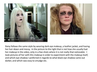 Daisy follows the same style by wearing dark eye makeup, a leather jacket, and having
her hair down and messy. In the picture to the right that is not how she usually had
her makeup in the video, only in a few shots where it is not really that noticeable. I
took pictures of her with this makeup in order to experiment with the makeup itself,
and which eye-shadow I preferred in regards to what black eye shadow came out
darker, and which was easy to smudge etc.
 