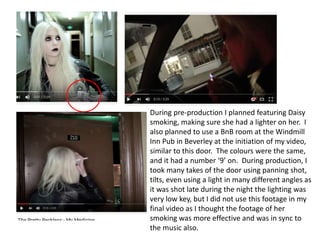 During pre-production I planned featuring Daisy
smoking, making sure she had a lighter on her. I
also planned to use a BnB room at the Windmill
Inn Pub in Beverley at the initiation of my video,
similar to this door. The colours were the same,
and it had a number ‘9’ on. During production, I
took many takes of the door using panning shot,
tilts, even using a light in many different angles as
it was shot late during the night the lighting was
very low key, but I did not use this footage in my
final video as I thought the footage of her
smoking was more effective and was in sync to
the music also.
 
