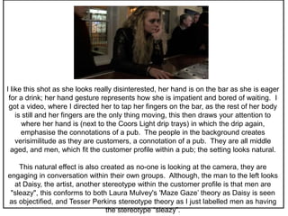 I like this shot as she looks really disinterested, her hand is on the bar as she is eager
for a drink; her hand gesture represents how she is impatient and bored of waiting. I
got a video, where I directed her to tap her fingers on the bar, as the rest of her body
is still and her fingers are the only thing moving, this then draws your attention to
where her hand is (next to the Coors Light drip trays) in which the drip again,
emphasise the connotations of a pub. The people in the background creates
verisimilitude as they are customers, a connotation of a pub. They are all middle
aged, and men, which fit the customer profile within a pub; the setting looks natural.
This natural effect is also created as no-one is looking at the camera, they are
engaging in conversation within their own groups. Although, the man to the left looks
at Daisy, the artist, another stereotype within the customer profile is that men are
"sleazy", this conforms to both Laura Mulvey's 'Maze Gaze’ theory as Daisy is seen
as objectified, and Tesser Perkins stereotype theory as I just labelled men as having
the stereotype “sleazy”.
 