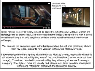 Tesser Perkin’s stereotype theory can also be applied to Artic Monkey’s video, as woman are
stereotyped to be promiscuous, and the colloquial term “slaggy”; doing this to a man in public
whilst he is driving is for one, dangerous, and two, shows how she does not have the most
self-respect.
You can see the takeaway signs in the background on the still shot previously shown
from my video, similar to how you can in the Arctic Monkey's video.
I acknowledged the dark lighting within the Arctic Monkey's video, especially within this
still wide shot as the natural lighting was off the bandit/jukebox (can not work out from
image). Therefore, I wanted to use natural lighting within my video, not focusing on
using any other lights. Pubs are usually dark places, and there is a dark atmosphere
to the song "Medicine" along with the rock genre anyway.
Takeaways in the
background of my
music video
 