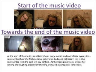 At the start of the music video Daisy shows many moody and angry facial expressions,
representing how she feels negative in her own body and not happy; this is also
represented from the dark low key lighting. As the video progresses, we see her
smiling and laughing excessively showing crazy and psychopathic tendencies.
 