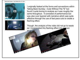 I originally looked at the forms and conventions within
Taking Back Sunday - Cute Without The "E" but
found it quite boring to analyse as it was roughly the
same throughout. It consisted of performance but
was also over layered with narrative which was quite
effective through the use of fast pace cuts to create a
flashing effect.
Though, the analysis of the video did not go to waste
as I incorporated this flashing effect into my own
work.
 