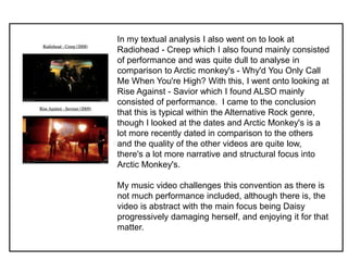 In my textual analysis I also went on to look at
Radiohead - Creep which I also found mainly consisted
of performance and was quite dull to analyse in
comparison to Arctic monkey's - Why'd You Only Call
Me When You're High? With this, I went onto looking at
Rise Against - Savior which I found ALSO mainly
consisted of performance. I came to the conclusion
that this is typical within the Alternative Rock genre,
though I looked at the dates and Arctic Monkey's is a
lot more recently dated in comparison to the others
and the quality of the other videos are quite low,
there's a lot more narrative and structural focus into
Arctic Monkey's.
My music video challenges this convention as there is
not much performance included, although there is, the
video is abstract with the main focus being Daisy
progressively damaging herself, and enjoying it for that
matter.
 