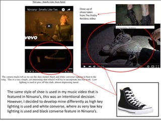 The same style of shoe is used in my music video that is
featured in Nirvana’s, this was an intentional decision.
However, I decided to develop mine differently as high key
lighting is used and white converse, where as very low key
lighting is used and black converse feature in Nirvana’s.
Close up of
shoes taken
from The Pretty
Reckless video
 