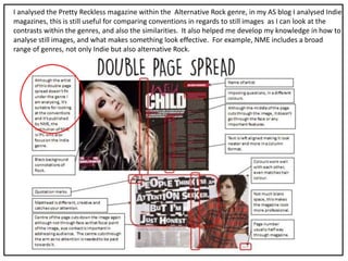 I analysed the Pretty Reckless magazine within the Alternative Rock genre, in my AS blog I analysed Indie
magazines, this is still useful for comparing conventions in regards to still images as I can look at the
contrasts within the genres, and also the similarities. It also helped me develop my knowledge in how to
analyse still images, and what makes something look effective. For example, NME includes a broad
range of genres, not only Indie but also alternative Rock.
 