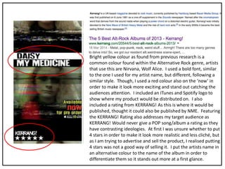 Bright yellow colour as found from previous research is a
common colour found within the Alternative Rock genre, artists
that use this are Nirvana, Wolf Alice. I used a bold font, similar
to the one I used for my artist name, but different, following a
similar style. Though, I used a red colour also on the ‘now’ in
order to make it look more exciting and stand out catching the
audiences attention. I included an ITunes and Spotify logo to
show where my product would be distributed on. I also
included a rating from KERRANG! As this is where it would be
published, thought it could also be published by NME. Featuring
the KERRANG! Rating also addresses my target audience as
KERRANG! Would never give a POP song/album a rating as they
have contrasting ideologies. At first I was unsure whether to put
4 stars in order to make it look more realistic and less cliché, but
as I am trying to advertise and sell the product, I realised putting
4 stars was not a good way of selling it. I put the artists name in
an alternative colour to the name of the album in order to
differentiate them so it stands out more at a first glance.
 