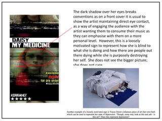 The dark shadow over her eyes breaks
conventions as on a front cover it is usual to
show the artist maintaining direct eye contact,
as a way of engaging the audience with the
artist wanting them to consume their music as
they can emphasise with them on a more
personal level. However, this is a loosely
motivated sign to represent how she is blind to
what she is doing and how there are people out
there dying while she is purposely destroying
her self. She does not see the bigger picture;
she does not care.
 