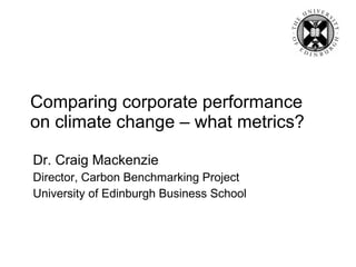 Comparing corporate performance on climate change – what metrics? Dr. Craig Mackenzie Director, Carbon Benchmarking Project University of Edinburgh Business School 