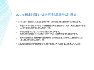 AZURE料金計算ツールで見積もる場合の注意点
▪ ということで、使う前に見積できるのですが、この見積には注意点がいくつかあります。
1. 料金計算ツールは、リージョンでの価格差は考慮されていないため、実際に使うリージョン
によって金額に差がでるかもしれないです。
2. 今回は仮想マシンとストレージのみを計算しています。
実際に使った場合、それ以外(ネットワークなど)の分が課金されると思います。
3. 最大の注意点は、見積時から使う時期までの間があくと、見積時より値段が変わる
(主に値上がり)かもしれないです。
▪ Azureの値段は毎月変わるので、使う直前に再見積することをオススメします。
 