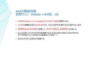 AWSの概算見積
仮想マシン VM(SQL＋SPS用) 1台
▪ VMはWindows on c4.xlarge(4コア/メモリ7.5GB)を選択します。
▪ 1ヶ月フル稼働のままだと$360.88です。1ドル120円で計算すると4万超えちゃいます。
▪ 300Hours/monthに変更して、$147.90(21,600円)になりました。
▪ Azureは同じスペックのA3が300時間で$52.8(または¥9,099)になるはずなので、
スペックが高いマシンはAWSでは高額なんですね(^^;
▪ ※2015年5月17日時点の金額です。
 