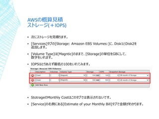 AWSの概算見積
ストレージ(＋IOPS)
▪ 次にストレージを見積ります。
▪ [Services]タブの[Storage: Amazon EBS Volumes:]に、Disk1とDisk2を
追加します。
▪ [Volume Type]は[Magntic]のままで、[Storage]の単位をGBにして、
数字をいれます。
▪ IOPSはとりあえず最低の100をいれてみます。
▪ StotrageのMonthly Costはこのタブでは表示されないです。
▪ [Service]の右側にある[Estimate of your Monthly Bill]タブで金額がわかります。
 