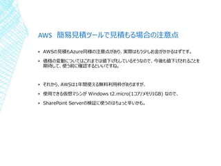 AWS 簡易見積ツールで見積もる場合の注意点
▪ AWSの見積もAzure同様の注意点があり、実際はもう少しお金がかかるはずです。
▪ 価格の変動についてはこれまでは値下げもしているそうなので、今後も値下げされることを
期待して、使う前に確認するといいですね。
▪ それから、AWSは1年間使える無料利用枠がありますが、
▪ 使用できる仮想マシンが Windows t2.micro(1コア/メモリ1GB) なので、
▪ SharePoint Serverの検証に使うのはちょっと辛いかも。
 