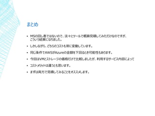 まとめ
▪ MSの回し者ではないので、淡々とツールで概算見積してみただけなのですが、
こういう結果になりました。
▪ しかしながら、どちらのコストも常に変動しています。
▪ 同じ条件でAWSがAzureの金額を下回るとき可能性もあります。
▪ 今回はVMとストレージの価格だけで比較しましたが、利用するサービス内容によって
▪ コストメリットは違うとも思います。
▪ まずは両方で見積してみることをオススメします。
 