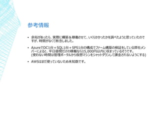 参考情報
▪ 余裕があったら、実際に構築＆稼働させて、いくらかかったかを調べたようと思っていたので
すが、時間がなくて断念しました。
▪ AzureでDC1台＋SQL1台＋SPS1台の構成でファーム構築の検証をしている弊社メン
バーによると、平日昼間だけの稼働なら15,000円以内に収まっているそうです。
(使わない時間は管理ポータルから仮想マシンをシャットダウンして課金されないようにする)
▪ AWSはまだ使っていないため未知数です。
 