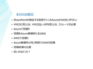 本日のお題目
▪ SharePointを検証する仮想マシンをAzureかAWSに作りたい
▪ VM(DC用)1台、VM(SQL+SPS用)1台、ストレージが必要
▪ Azureで見積り
▪ 見積をAzure無償枠におさめる
▪ AWSで見積り
▪ Azure無償枠と同じ時間でのAWS見積
▪ 見積結果の比較
▪ 安いのはどっち？
 