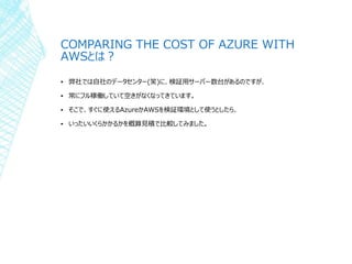 COMPARING THE COST OF AZURE WITH
AWSとは？
▪ 弊社では自社のデータセンター(笑)に、検証用サーバー数台があるのですが、
▪ 常にフル稼働していて空きがなくなってきています。
▪ そこで、すぐに使えるAzureかAWSを検証環境として使うとしたら、
▪ いったいいくらかかるかを概算見積で比較してみました。
 