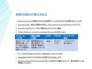 概算見積の対象を決める
▪ SharePoint Serverの検証をするための仮想マシンにかかるコストを見積もることにします。
▪ technetによると、検証や開発を目的としたSharePoint Serverは1台でもいいそうです。
▪ SharePoint 2013 のハードウェア要件およびソフトウェア要件
▪ <https://technet.microsoft.com/ja-jp/library/cc262485.aspx>
▪ リソースはメモリ8GB/ CPU4コア/ HD80GB以上となっています。
▪ HD80GBはさすがに少なすぎるから見積では100GBとします。
▪ SQL ServerとSharePoint Serverのライセンスは自分で用意することして、素の仮想マシンを
見積もってみます。
インストール
シナリオ
展開の種類
と規模
RAM プロセッサ ハード ディスク
領域
組込データベースを
使用する単一サー
バーまたは SQL
Server を使用す
る単一サーバー
開発環境向けの
最小推奨サービス
を備えた 開発また
は評価インストール
8GB 64 ビット
4 コア
システムドライブ
80 GB以上
 