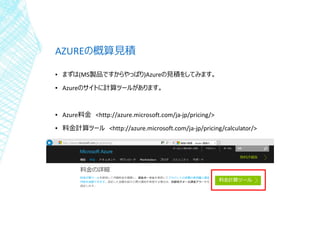 AZUREの概算見積
▪ まずは(MS製品ですからやっぱり)Azureの見積をしてみます。
▪ Azureのサイトに計算ツールがあります。
▪ Azure料金 <http://azure.microsoft.com/ja-jp/pricing/>
▪ 料金計算ツール <http://azure.microsoft.com/ja-jp/pricing/calculator/>
 