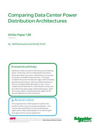 Comparin g Data Ce nter Power 
Distribution Architectures 
White Paper 129 
Revision 3 
by Neil Rasmussen and Wendy Torell 
Executive summary 
Significant improvements in efficiency, power density, 
power monitoring, and reconfigurability have been 
achieved in data center power distribution, increasing 
the options available for data centers. This paper 
compares five power distribution approaches including 
panelboard distribution, field-wired PDU distribution, 
factory-configured PDU distribution, floor-mount 
modular power distribution, and modular busway, and 
describes their advantages and disadvantages. Guid-ance 
is provided on selecting the best approach for 
specific applications and constraints. 
> Revision notice 
This original version of this paper focused on the 
benefits of floor-mount modular distribution. This 
revision discusses the five common distribution 
approaches and provides guidance for selecting the 
best approach for a given application. 
by Schneider Electric White Papers are now part of the Schneider Electric 
white paper library produced by Schneider Electric’s Data Center Science Center 
DCSC@Schneider-Electric.com 
 