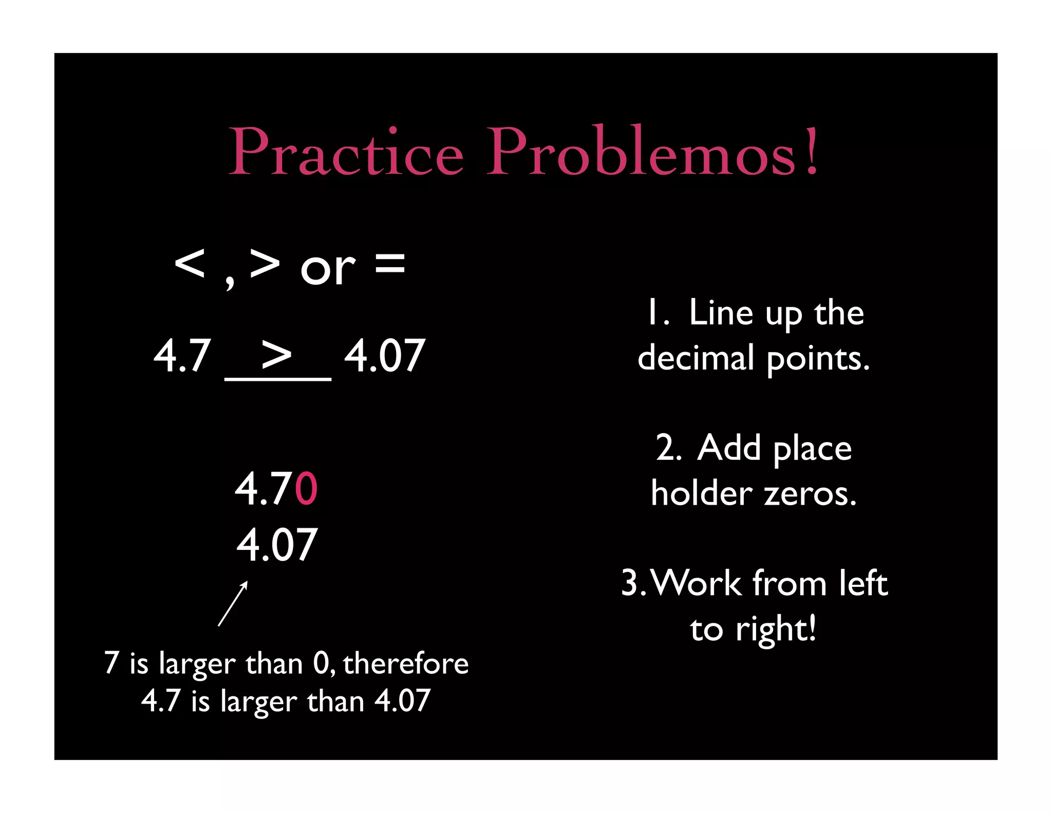 Practice Problemos!
     < , > or =
                                 1. Line up the
        >
   4.7 ____ 4.07                 decimal points.

                                 2. Add place
          4.7 0                  holder zeros.
          4.07
                                3. Work from left
                                    to right!
7 is larger than 0, therefore
   4.7 is larger than 4.07
 