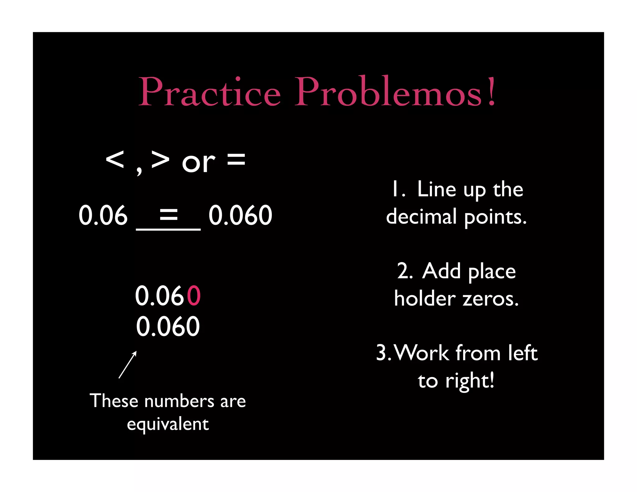 Practice Problemos!
  < , > or =
                     1. Line up the
      =
0.06 ____ 0.060      decimal points.

                     2. Add place
    0.060            holder zeros.
    0.060
                    3. Work from left
                        to right!
These numbers are
    equivalent
 