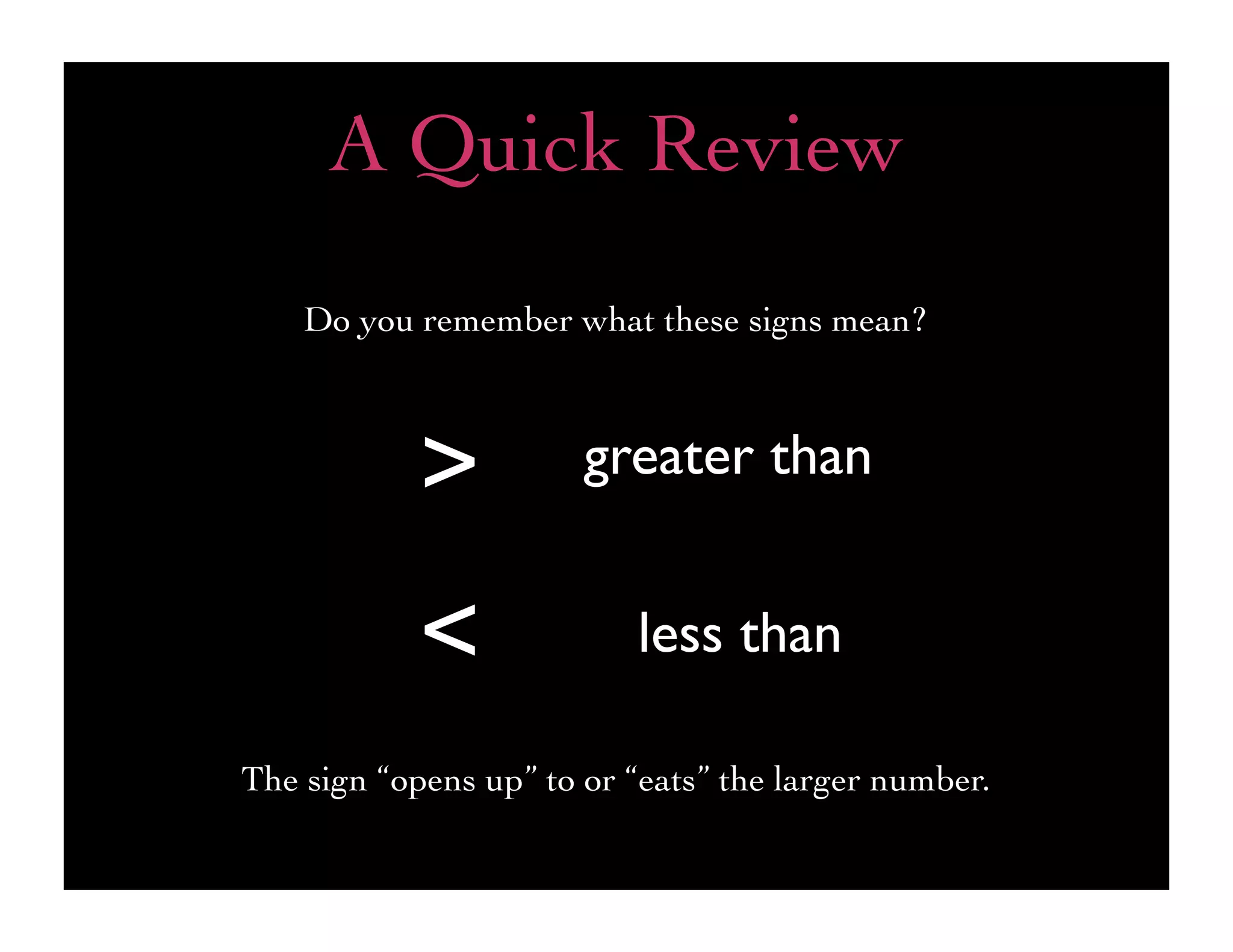 A Quick Review
    Do you remember what these signs mean?



            >          greater than


            <             less than

The sign “opens up” to or “eats” the larger number.
 