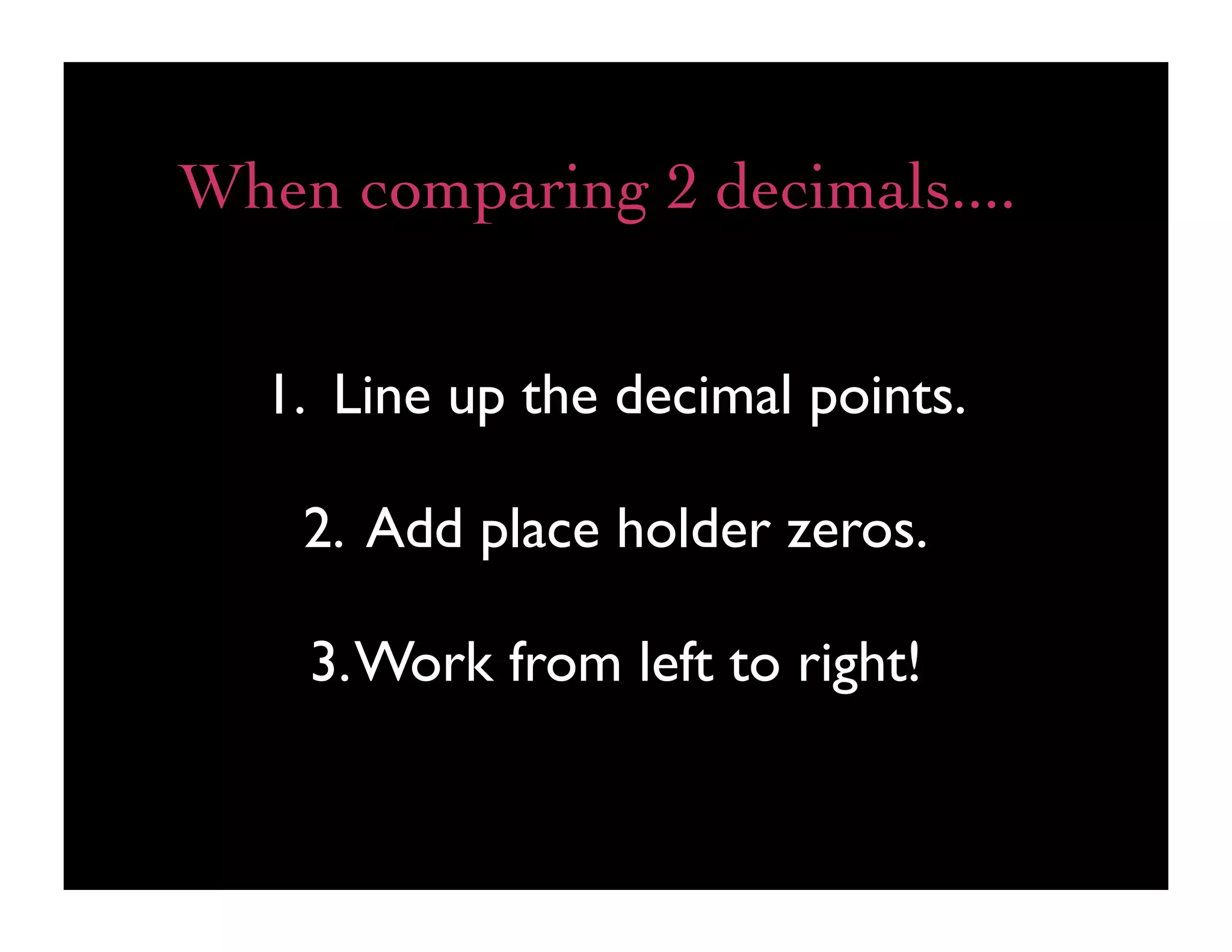 When comparing 2 decimals....


  1. Line up the decimal points.

    2. Add place holder zeros.

    3. Work from left to right!
 